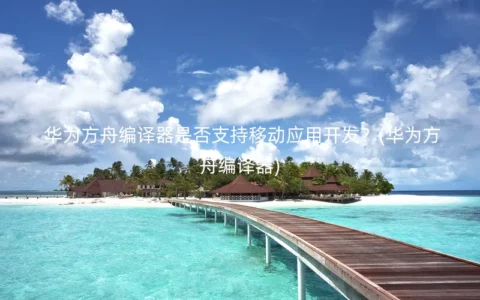 华为方舟编译器是否支持移动应用开发？(华为方舟编译器)